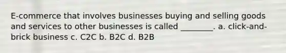 E-commerce that involves businesses buying and selling goods and services to other businesses is called ________. a. click-and-brick business c. C2C b. B2C d. B2B