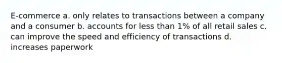 E-commerce a. only relates to transactions between a company and a consumer b. accounts for less than 1% of all retail sales c. can improve the speed and efficiency of transactions d. increases paperwork