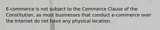 E-commerce is not subject to the Commerce Clause of the Constitution, as most businesses that conduct e-commerce over the Internet do not have any physical location.