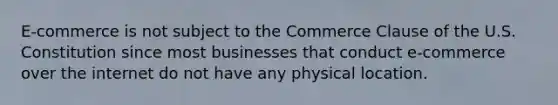 E-commerce is not subject to the Commerce Clause of the U.S. Constitution since most businesses that conduct e-commerce over the internet do not have any physical location.