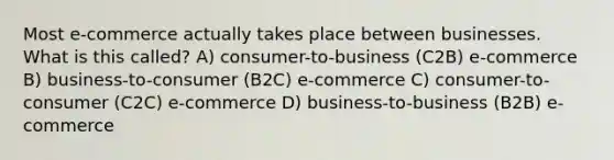 Most e-commerce actually takes place between businesses. What is this called? A) consumer-to-business (C2B) e-commerce B) business-to-consumer (B2C) e-commerce C) consumer-to-consumer (C2C) e-commerce D) business-to-business (B2B) e-commerce