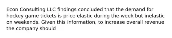 Econ Consulting LLC findings concluded that the demand for hockey game tickets is price elastic during the week but inelastic on weekends. Given this information, to increase overall revenue the company should