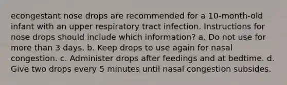 econgestant nose drops are recommended for a 10-month-old infant with an upper respiratory tract infection. Instructions for nose drops should include which information? a. Do not use for more than 3 days. b. Keep drops to use again for nasal congestion. c. Administer drops after feedings and at bedtime. d. Give two drops every 5 minutes until nasal congestion subsides.