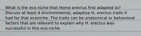 What is the eco-niche that Homo erectus first adapted to? Discuss at least 4 environmental, adaptive H. erectus traits it had for that econiche. The traits can be anatomical or behavioral factors that are relevant to explain why H. erectus was successful in this eco-niche.