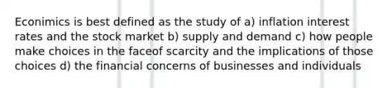 Econimics is best defined as the study of a) inflation interest rates and the stock market b) supply and demand c) how people make choices in the faceof scarcity and the implications of those choices d) the financial concerns of businesses and individuals