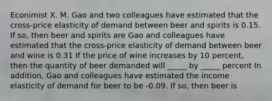 Econimist X. M. Gao and two colleagues have estimated that the cross-price elasticity of demand between beer and spirits is 0.15. If so, then beer and spirits are Gao and colleagues have estimated that the cross-price elasticity of demand between beer and wine is 0.31 If the price of wine increases by 10 percent, then the quantity of beer demanded will _____ by _____ percent In addition, Gao and colleagues have estimated the income elasticity of demand for beer to be -0.09. If so, then beer is