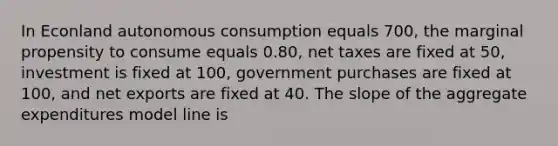 In Econland autonomous consumption equals 700, the marginal propensity to consume equals 0.80, net taxes are fixed at 50, investment is fixed at 100, government purchases are fixed at 100, and net exports are fixed at 40. The slope of the aggregate expenditures model line is