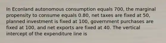 In Econland autonomous consumption equals 700, the marginal propensity to consume equals 0.80, net taxes are fixed at 50, planned investment is fixed at 100, government purchases are fixed at 100, and net exports are fixed at 40. The vertical intercept of the expenditure line is