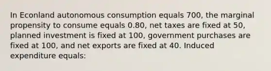 In Econland autonomous consumption equals 700, the marginal propensity to consume equals 0.80, net taxes are fixed at 50, planned investment is fixed at 100, government purchases are fixed at 100, and net exports are fixed at 40. Induced expenditure equals: