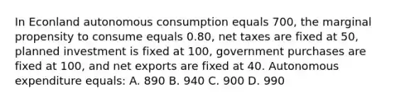 In Econland autonomous consumption equals 700, the marginal propensity to consume equals 0.80, net taxes are fixed at 50, planned investment is fixed at 100, government purchases are fixed at 100, and net exports are fixed at 40. Autonomous expenditure equals: A. 890 B. 940 C. 900 D. 990