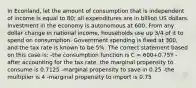 In Econland, let the amount of consumption that is independent of income is equal to 80; all expenditures are in billion US dollars. Investment in the economy is autonomous at 600. From any dollar change in national income, households use up 3/4 of it to spend on consumption. Government spending is fixed at 300, and the tax rate is known to be 5%. The correct statement based on this case is: -the consumption function is C = 600+0.75Y -after accounting for the tax rate, the marginal propensity to consume is 0.7125 -marginal propensity to save in 0.25 -the multiplier is 4 -marginal propensity to import is 0.75