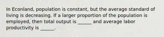 In Econland, population is constant, but the average standard of living is decreasing. If a larger proportion of the population is employed, then total output is ______ and average labor productivity is ______.