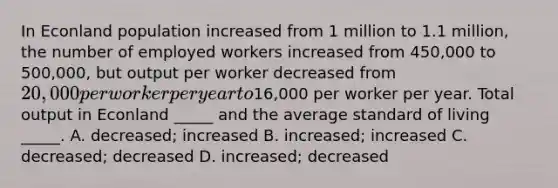 In Econland population increased from 1 million to 1.1 million, the number of employed workers increased from 450,000 to 500,000, but output per worker decreased from 20,000 per worker per year to16,000 per worker per year. Total output in Econland _____ and the average standard of living _____. A. decreased; increased B. increased; increased C. decreased; decreased D. increased; decreased