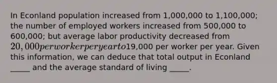 In Econland population increased from 1,000,000 to 1,100,000; the number of employed workers increased from 500,000 to 600,000; but average labor productivity decreased from 20,000 per worker per year to19,000 per worker per year. Given this information, we can deduce that total output in Econland _____ and the average standard of living _____.