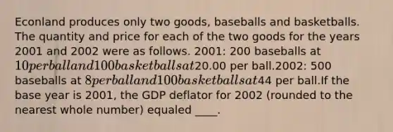 Econland produces only two goods, baseballs and basketballs. The quantity and price for each of the two goods for the years 2001 and 2002 were as follows. 2001: 200 baseballs at 10 per ball and 100 basketballs at20.00 per ball.2002: 500 baseballs at 8 per ball and 100 basketballs at44 per ball.If the base year is 2001, the GDP deflator for 2002 (rounded to the nearest whole number) equaled ____.