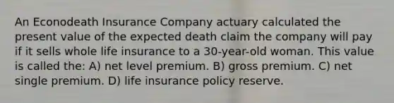 An Econodeath Insurance Company actuary calculated the present value of the expected death claim the company will pay if it sells whole life insurance to a 30-year-old woman. This value is called the: A) net level premium. B) gross premium. C) net single premium. D) life insurance policy reserve.