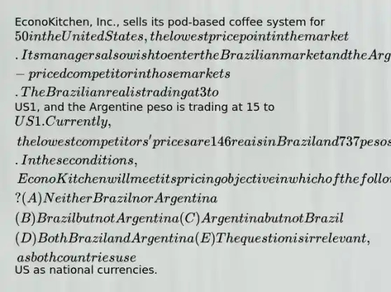 EconoKitchen, Inc., sells its pod-based coffee system for 50 in the United States, the lowest price point in the market. Its managers also wish to enter the Brazilian market and the Argentine market as the lowest-priced competitor in those markets. The Brazilian real is trading at 3 toUS1, and the Argentine peso is trading at 15 to US1. Currently, the lowest competitors' prices are 146 reais in Brazil and 737 pesos in Argentina. In these conditions, EconoKitchen will meet its pricing objective in which of the following countries? (A) Neither Brazil nor Argentina (B) Brazil but not Argentina (C) Argentina but not Brazil (D) Both Brazil and Argentina (E) The question is irrelevant, as both countries useUS as national currencies.