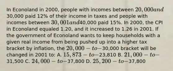 In Econoland in 2000, people with incomes between 20,000 and30,000 paid 12% of their income in taxes and people with incomes between 30,001 and40,000 paid 15%. In 2000, the CPI in Econoland equaled 1.20, and it increased to 1.26 in 2001. If the government of Econoland wants to keep households with a given real income from being pushed up into a higher tax bracket by inflation, the 20,000-to-30,000 bracket will be changed in 2001 to: A. 15,873-to-23,810 B. 21,000-to-31,500 C. 24,000-to-37,800 D. 25,200-to-37,800