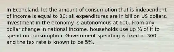 In Econoland, let the amount of consumption that is independent of income is equal to 80; all expenditures are in billion US dollars. Investment in the economy is autonomous at 600. From any dollar change in national income, households use up ¾ of it to spend on consumption. Government spending is fixed at 300, and the tax rate is known to be 5%.