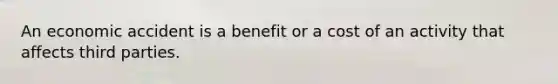 An economic accident is a benefit or a cost of an activity that affects third parties.