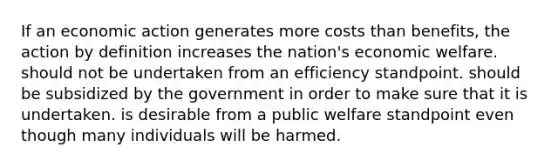 If an economic action generates more costs than benefits, the action by definition increases the nation's economic welfare. should not be undertaken from an efficiency standpoint. should be subsidized by the government in order to make sure that it is undertaken. is desirable from a public welfare standpoint even though many individuals will be harmed.