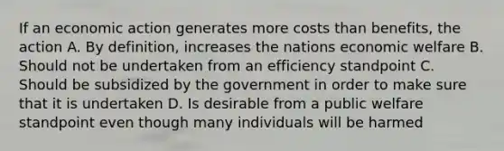 If an economic action generates more costs than benefits, the action A. By definition, increases the nations economic welfare B. Should not be undertaken from an efficiency standpoint C. Should be subsidized by the government in order to make sure that it is undertaken D. Is desirable from a public welfare standpoint even though many individuals will be harmed