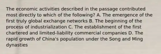 The economic activities described in the passage contributed most directly to which of the following? A. The emergence of the first truly global exchange networks B. The beginning of the process of industrialization C. The establishment of the first chartered and limited-liability commercial companies D. The rapid growth of China's population under the Song and Ming dynasties