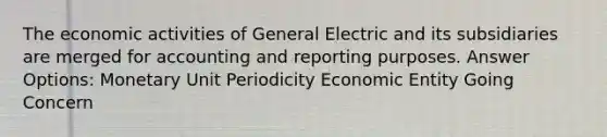 The economic activities of General Electric and its subsidiaries are merged for accounting and reporting purposes. Answer Options: Monetary Unit Periodicity Economic Entity Going Concern