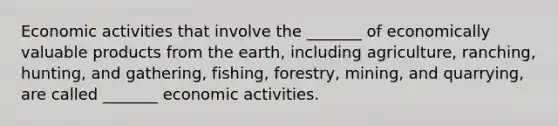 Economic activities that involve the _______ of economically valuable products from the earth, including agriculture, ranching, hunting, and gathering, fishing, forestry, mining, and quarrying, are called _______ economic activities.