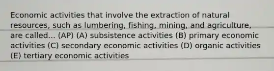 Economic activities that involve the extraction of natural resources, such as lumbering, fishing, mining, and agriculture, are called... (AP) (A) subsistence activities (B) primary economic activities (C) secondary economic activities (D) organic activities (E) tertiary economic activities