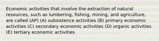 Economic activities that involve the extraction of natural resources, such as lumbering, fishing, mining, and agriculture, are called (AP) (A) subsistence activities (B) primary economic activities (C) secondary economic activities (D) organic activities (E) tertiary economic activities