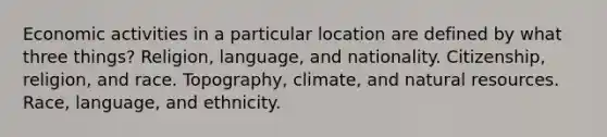 Economic activities in a particular location are defined by what three things? Religion, language, and nationality. Citizenship, religion, and race. Topography, climate, and <a href='https://www.questionai.com/knowledge/k6l1d2KrZr-natural-resources' class='anchor-knowledge'>natural resources</a>. Race, language, and ethnicity.