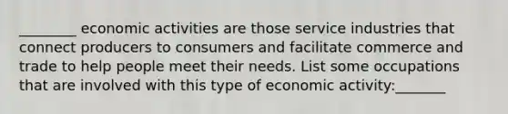 ________ economic activities are those service industries that connect producers to consumers and facilitate commerce and trade to help people meet their needs. List some occupations that are involved with this type of economic activity:_______