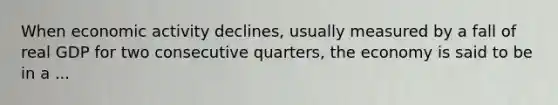 When economic activity declines, usually measured by a fall of real GDP for two consecutive quarters, the economy is said to be in a ...