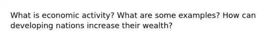 What is economic activity? What are some examples? How can developing nations increase their wealth?
