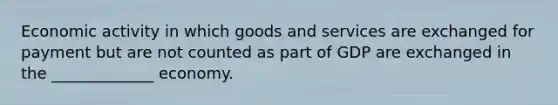 Economic activity in which goods and services are exchanged for payment but are not counted as part of GDP are exchanged in the _____________ economy.