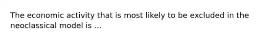 The economic activity that is most likely to be excluded in the neoclassical model is ...