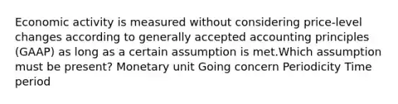 Economic activity is measured without considering price-level changes according to generally accepted accounting principles (GAAP) as long as a certain assumption is met.Which assumption must be present? Monetary unit Going concern Periodicity Time period