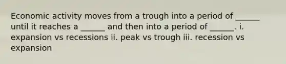 Economic activity moves from a trough into a period of ______ until it reaches a ______ and then into a period of ______. i. expansion vs recessions ii. peak vs trough iii. recession vs expansion