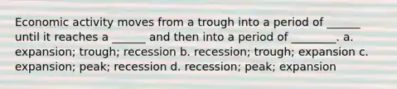 Economic activity moves from a trough into a period of ______ until it reaches a ______ and then into a period of ________. a. expansion; trough; recession b. recession; trough; expansion c. expansion; peak; recession d. recession; peak; expansion