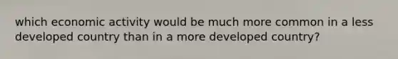 which economic activity would be much more common in a less developed country than in a more developed country?