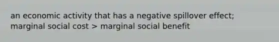 an economic activity that has a negative spillover effect; marginal social cost > marginal social benefit