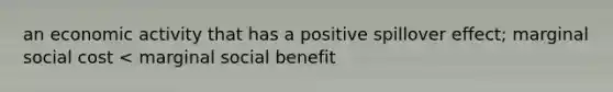 an economic activity that has a positive spillover effect; marginal social cost < marginal social benefit