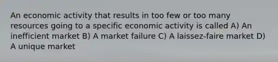 An economic activity that results in too few or too many resources going to a specific economic activity is called A) An inefficient market B) A market failure C) A laissez-faire market D) A unique market