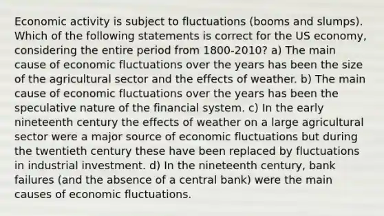 Economic activity is subject to fluctuations (booms and slumps). Which of the following statements is correct for the US economy, considering the entire period from 1800-2010? a) The main cause of economic fluctuations over the years has been the size of the agricultural sector and the effects of weather. b) The main cause of economic fluctuations over the years has been the speculative nature of the financial system. c) In the early nineteenth century the effects of weather on a large agricultural sector were a major source of economic fluctuations but during the twentieth century these have been replaced by fluctuations in industrial investment. d) In the nineteenth century, bank failures (and the absence of a central bank) were the main causes of economic fluctuations.