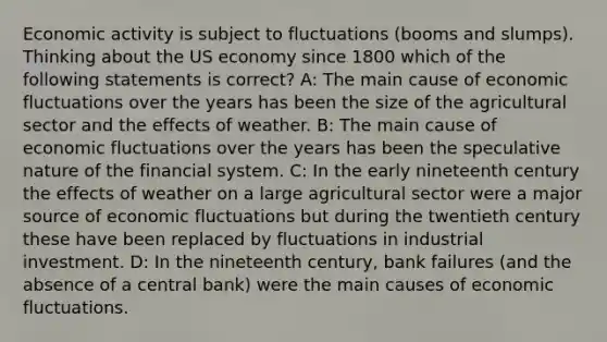 Economic activity is subject to fluctuations (booms and slumps). Thinking about the US economy since 1800 which of the following statements is correct? A: The main cause of economic fluctuations over the years has been the size of the agricultural sector and the effects of weather. B: The main cause of economic fluctuations over the years has been the speculative nature of the financial system. C: In the early nineteenth century the effects of weather on a large agricultural sector were a major source of economic fluctuations but during the twentieth century these have been replaced by fluctuations in industrial investment. D: In the nineteenth century, bank failures (and the absence of a central bank) were the main causes of economic fluctuations.