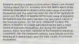 Economic activity is subject to fluctuations (booms and slumps). Thinking about the U.S. economy since the 1800's which of the following statements is correct? a)The main cause of economic fluctuations over the years has been the size of the agricultural sector and the effect of weather b)The main cause of economic fluctuations over the years has been the speculative nature of the financial system. c)In the early nineteenth century, the effects of weather on a large agricultural sector were a major source of economic fluctuations, but during the twentieth century, these have been replaced by fluctuations in industrial investment. d)In the nineteenth century, bank failures (and the absence of a central bank) were the main causes of economic fluctuations.