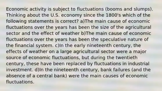 Economic activity is subject to fluctuations (booms and slumps). Thinking about the U.S. economy since the 1800's which of the following statements is correct? a)The main cause of economic fluctuations over the years has been the size of the agricultural sector and the effect of weather b)The main cause of economic fluctuations over the years has been the speculative nature of the financial system. c)In the early nineteenth century, the effects of weather on a large agricultural sector were a major source of economic fluctuations, but during the twentieth century, these have been replaced by fluctuations in industrial investment. d)In the nineteenth century, bank failures (and the absence of a central bank) were the main causes of economic fluctuations.