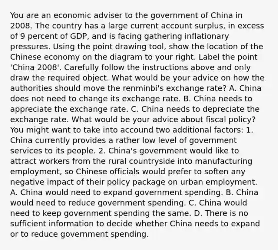 You are an economic adviser to the government of China in 2008. The country has a large current account​ surplus, in excess of 9 percent of​ GDP, and is facing gathering inflationary pressures. Using the point drawing tool​, show the location of the Chinese economy on the diagram to your right. Label the point​ 'China 2008'. Carefully follow the instructions above and only draw the required object. What would be your advice on how the authorities should move the​ renminbi's exchange​ rate? A. China does not need to change its exchange rate. B. China needs to appreciate the exchange rate. C. China needs to depreciate the exchange rate. What would be your advice about fiscal​ policy? You might want to take into accound two additional​ factors: 1. China currently provides a rather low level of government services to its people. 2.​ China's government would like to attract workers from the rural countryside into manufacturing​ employment, so Chinese officials would prefer to soften any negative impact of their policy package on urban employment. A. China would need to expand government spending. B. China would need to reduce government spending. C. China would need to keep government spending the same. D. There is no sufficient information to decide whether China needs to expand or to reduce government spending.