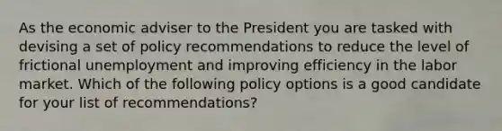 As the economic adviser to the President you are tasked with devising a set of policy recommendations to reduce the level of frictional unemployment and improving efficiency in the labor market. Which of the following policy options is a good candidate for your list of recommendations?